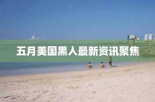 五月美国黑人最新资讯聚焦