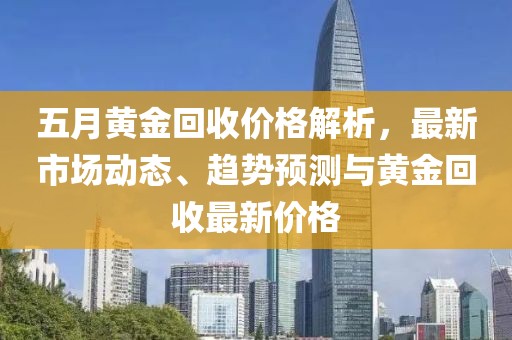 五月黄金回收价格解析，最新市场动态、趋势预测与黄金回收最新价格
