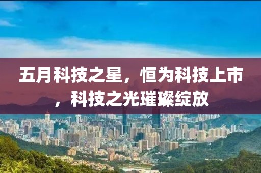 五月科技之星，恒为科技上市，科技之光璀璨绽放