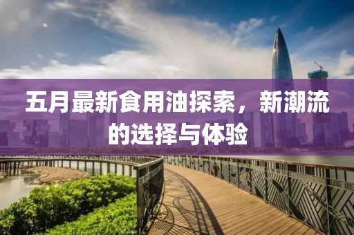 五月最新食用油探索，新潮流的选择与体验