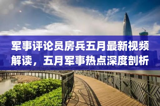 军事评论员房兵五月最新视频解读，五月军事热点深度剖析