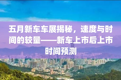 五月新车车展揭秘，速度与时间的较量——新车上市后上市时间预测