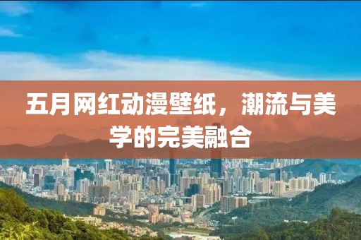 五月网红动漫壁纸，潮流与美学的完美融合
