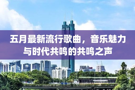 五月最新流行歌曲，音乐魅力与时代共鸣的共鸣之声
