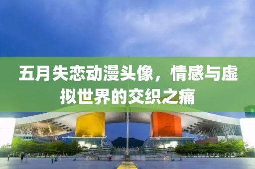 五月失恋动漫头像，情感与虚拟世界的交织之痛