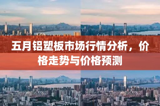 五月铝塑板市场行情分析，价格走势与价格预测