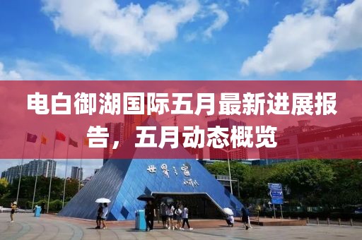 电白御湖国际五月最新进展报告，五月动态概览