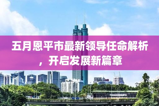 五月恩平市最新领导任命解析，开启发展新篇章