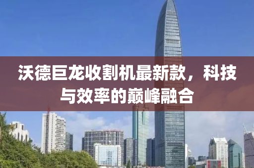 沃德巨龙收割机最新款，科技与效率的巅峰融合