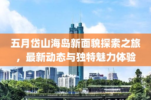五月岱山海岛新面貌探索之旅，最新动态与独特魅力体验