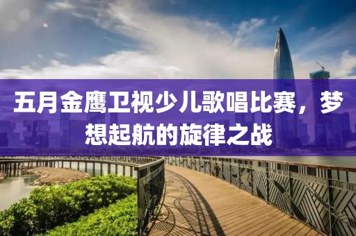 五月金鹰卫视少儿歌唱比赛，梦想起航的旋律之战