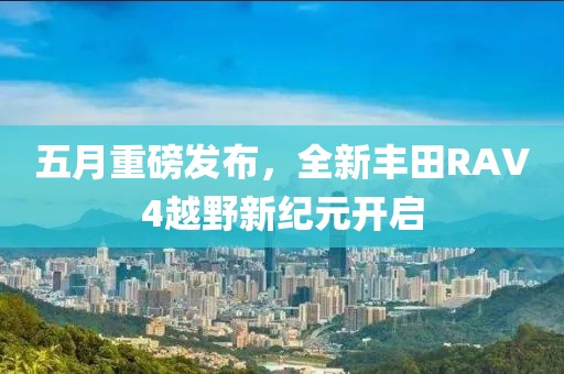 五月重磅发布，全新丰田RAV4越野新纪元开启