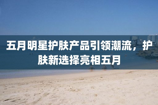 五月明星护肤产品引领潮流，护肤新选择亮相五月
