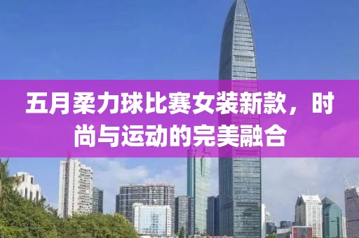 五月柔力球比赛女装新款，时尚与运动的完美融合