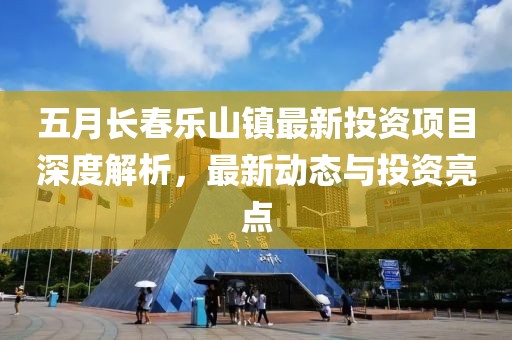 五月长春乐山镇最新投资项目深度解析，最新动态与投资亮点
