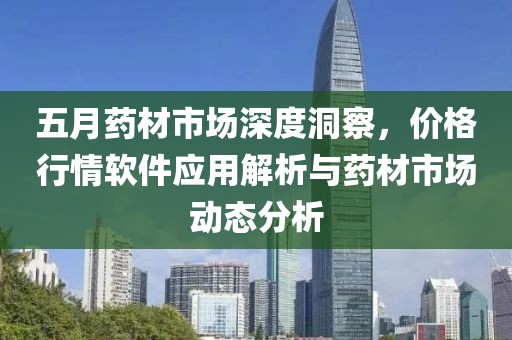 五月药材市场深度洞察，价格行情软件应用解析与药材市场动态分析