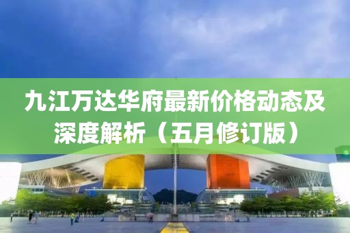 九江万达华府最新价格动态及深度解析（五月修订版）