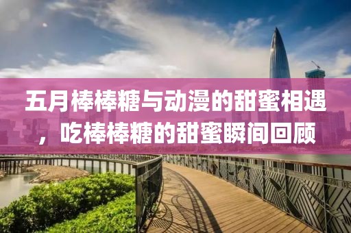 五月棒棒糖与动漫的甜蜜相遇，吃棒棒糖的甜蜜瞬间回顾