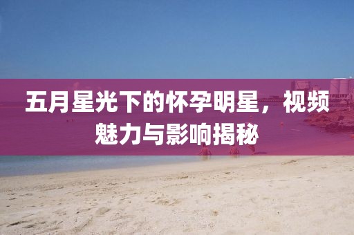 五月星光下的怀孕明星，视频魅力与影响揭秘