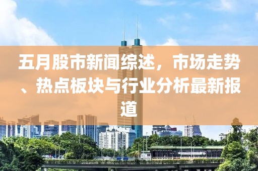 五月股市新闻综述，市场走势、热点板块与行业分析最新报道