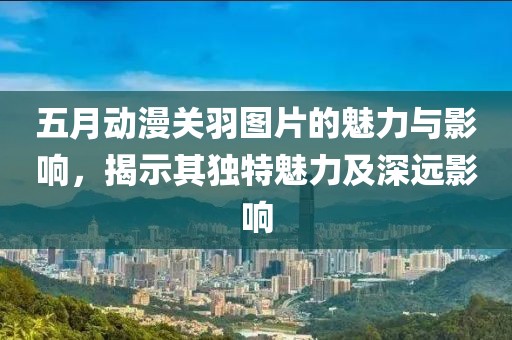 五月动漫关羽图片的魅力与影响，揭示其独特魅力及深远影响