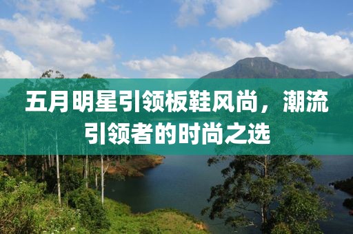 五月明星引领板鞋风尚，潮流引领者的时尚之选