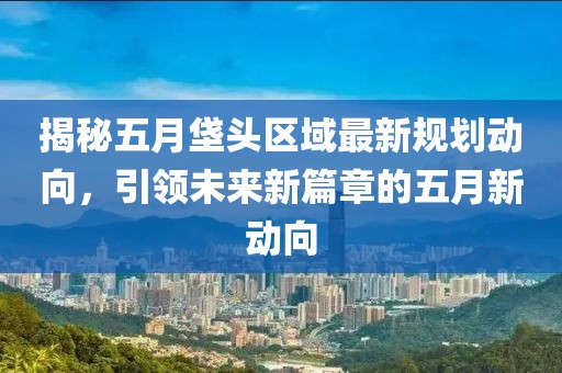 揭秘五月垡头区域最新规划动向，引领未来新篇章的五月新动向