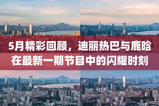 5月精彩回顾，迪丽热巴与鹿晗在最新一期节目中的闪耀时刻