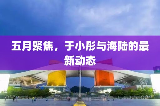五月聚焦，于小彤与海陆的最新动态