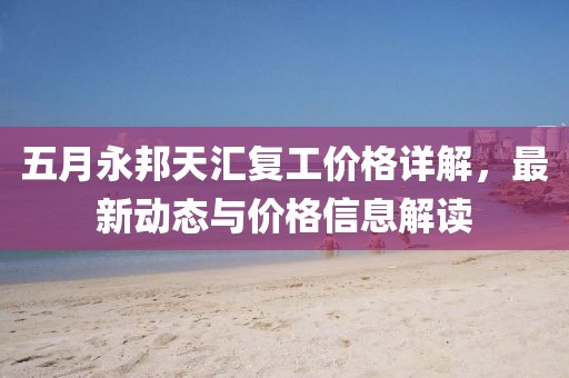 五月永邦天汇复工价格详解，最新动态与价格信息解读