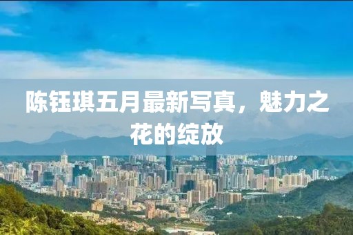 陈钰琪五月最新写真，魅力之花的绽放
