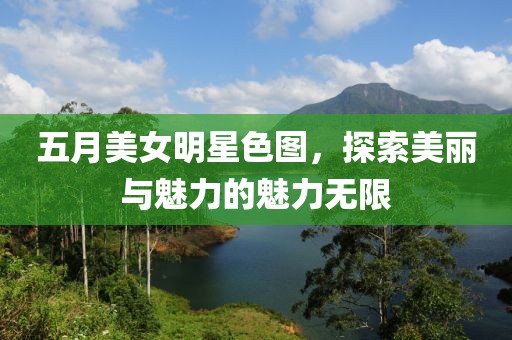 五月美女明星色图，探索美丽与魅力的魅力无限
