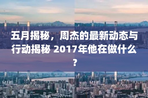 五月揭秘，周杰的最新动态与行动揭秘 2017年他在做什么？