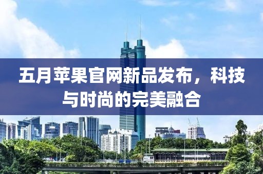 五月苹果官网新品发布，科技与时尚的完美融合