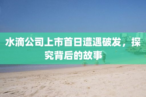 水滴公司上市首日遭遇破发，探究背后的故事