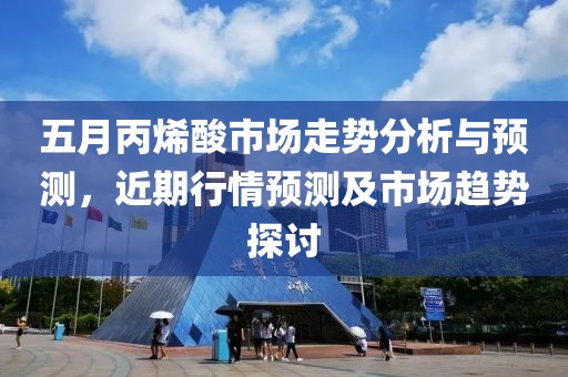 五月丙烯酸市场走势分析与预测，近期行情预测及市场趋势探讨