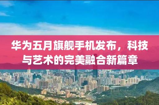 华为五月旗舰手机发布，科技与艺术的完美融合新篇章