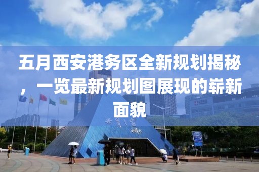 五月西安港务区全新规划揭秘，一览最新规划图展现的崭新面貌