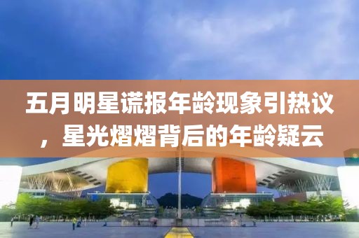 五月明星谎报年龄现象引热议，星光熠熠背后的年龄疑云