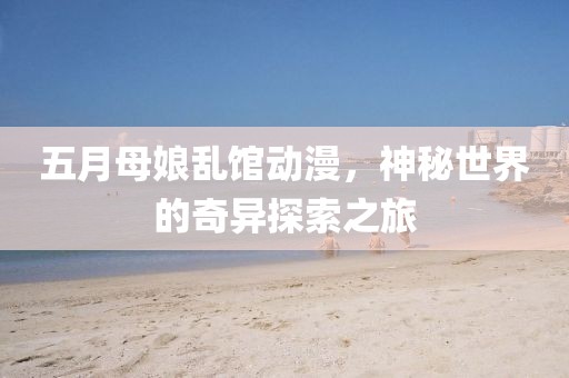 五月母娘乱馆动漫，神秘世界的奇异探索之旅