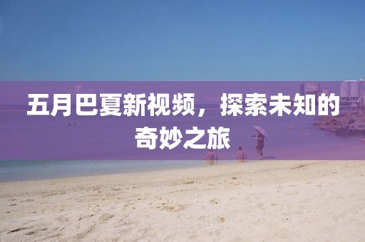 五月巴夏新视频，探索未知的奇妙之旅