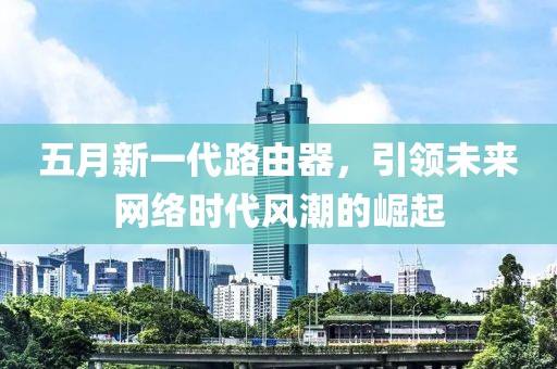五月新一代路由器，引领未来网络时代风潮的崛起