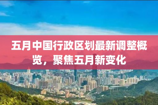 五月中国行政区划最新调整概览，聚焦五月新变化