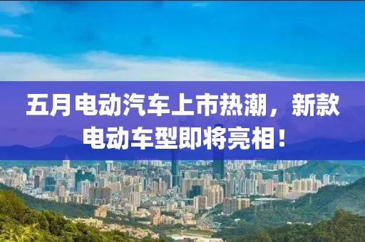 五月电动汽车上市热潮，新款电动车型即将亮相！