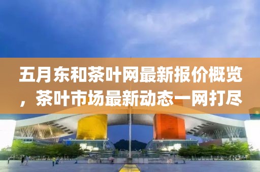 五月东和茶叶网最新报价概览，茶叶市场最新动态一网打尽