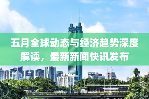 五月全球动态与经济趋势深度解读，最新新闻快讯发布