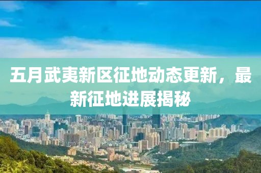 五月武夷新区征地动态更新，最新征地进展揭秘