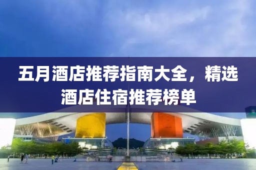 五月酒店推荐指南大全，精选酒店住宿推荐榜单