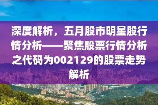 深度解析，五月股市明星股行情分析——聚焦股票行情分析之代码为002129的股票走势解析