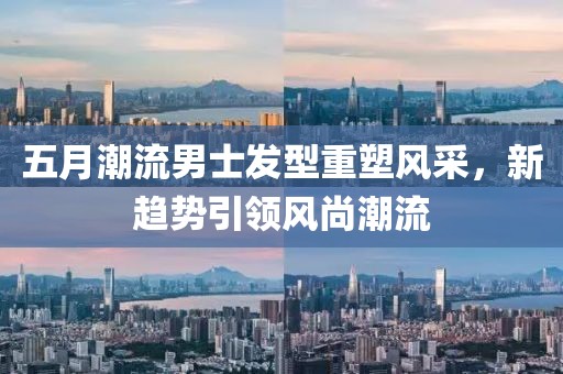 五月潮流男士发型重塑风采，新趋势引领风尚潮流